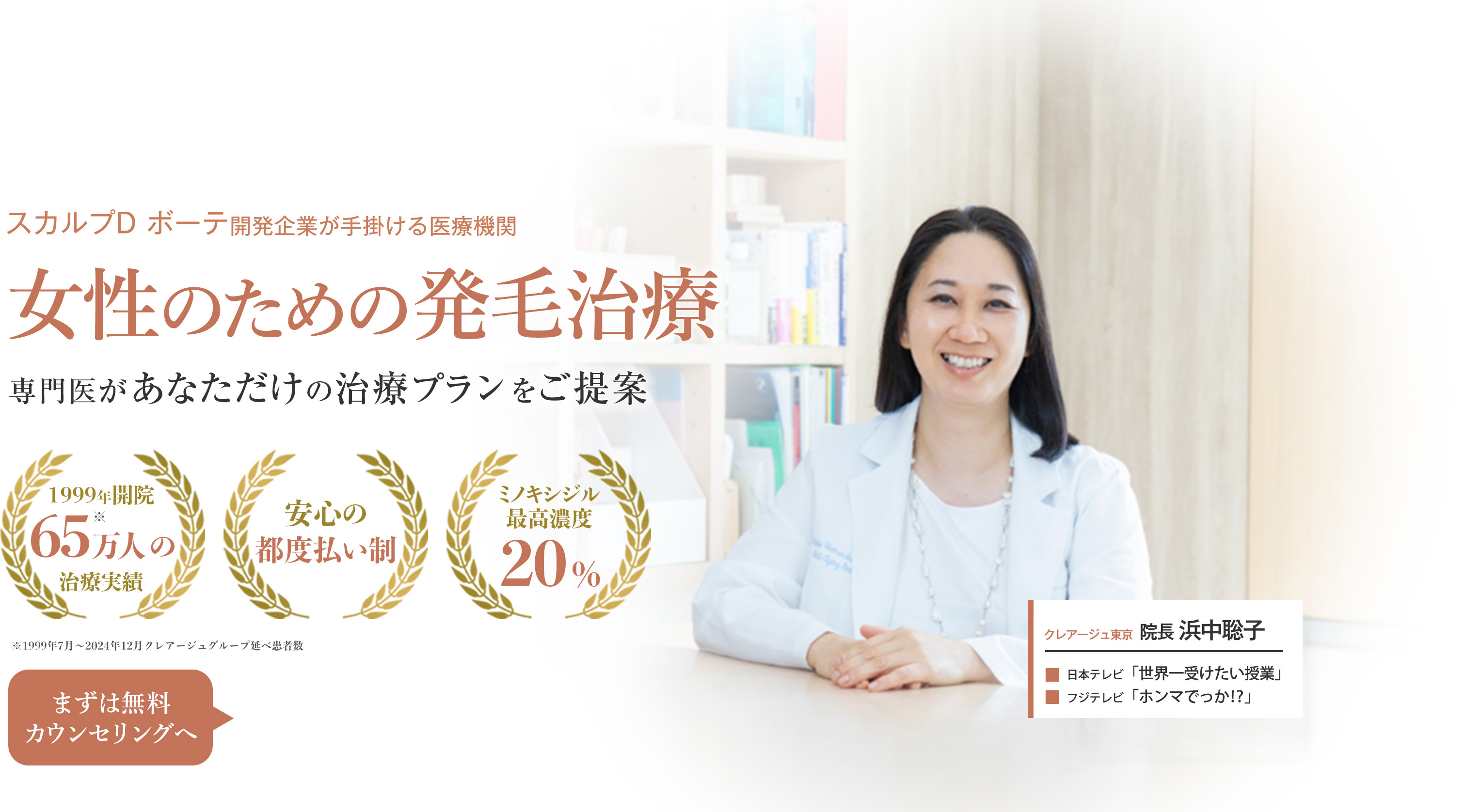 スカルプD ボーテ開発企業が手掛ける医療機関 女性のための発毛治療 専門医があなただけの治療プランをご提案 1999年開設 60万人の治療実績 安心の都度払い制 ミノキシジル最高濃度20% まずは無料カウンセリングへ クレアージュ東京 院長 浜中聡子 世界一受けたい授業 ノンストップ！に出演