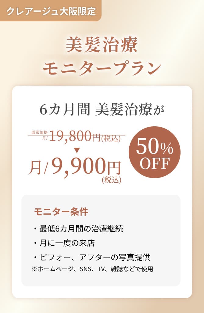 クレアージュ大阪限定 美髪治療モニターキャンペーン 6ヵ月間 美髪治療が通常価格 月/19,800円（税込）→ 月/9,900円（税込） 50%OFF モニター条件・最低6ヵ月間の治療継続 ・月に一度のご来店 ・ビフォー、アフターの写真提供 ※ホームページ、SNS、TV、雑誌などで使用