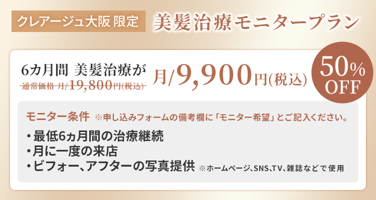 クレアージュ大阪限定 美髪治療モニタープラン 6ヵ月間 美髪治療が通常価格 月/19,800円（税込）→月/9,900円（税込） 50%OFF モニター条件・最低6ヵ月間の治療継続 ・月に一度のご来店 ・ビフォー、アフターの写真提供 ※ホームページ、SNS、TV、雑誌などで使用