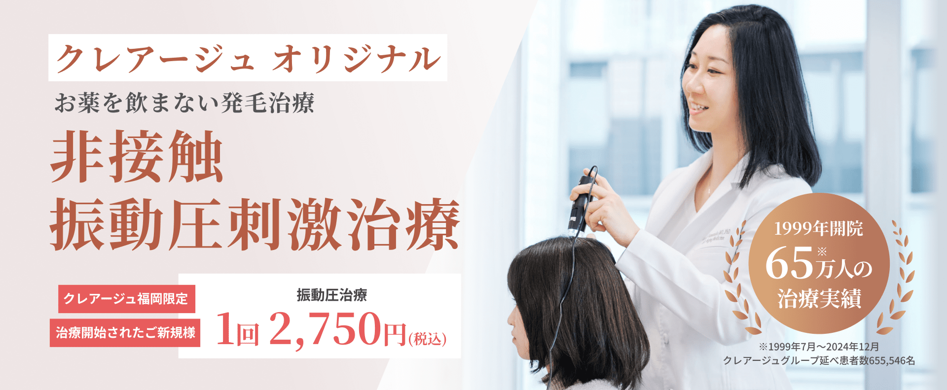 クレアージュ オリジナル お薬を飲まない発毛治療 非接触 振動圧刺激治療 クレアージュ福岡限定 治療開始されたご新規様 振動圧治療 1回2,750円（税込） 1999年開院 65万人※の治療実績 ※1999年7月～2024年12月 クレアージュグループ延べ患者数655,546名