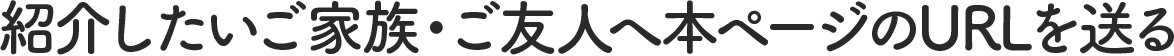 紹介したいご家族・ご友人へ本ページのURLを送る